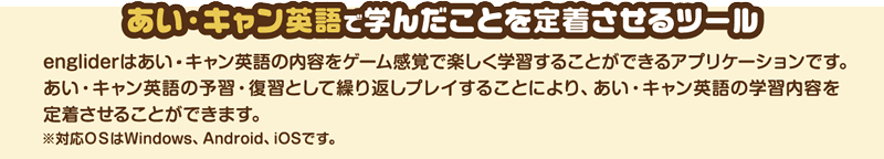 あい・キャン英語で学んだことを定着させるツール　engliderはあい・キャン英語の内容をゲーム感覚で楽しく学習することができるアプリケーションです。あい・キャン英語の予習・復習として繰り返しプレイすることにより、あい・キャン英語の学習内容を定着させることができます。※対応OSはWindows、Android、iOSです。