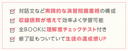 対話文など実践的な演習問題重視の構成　収録語数が増えて効率よく学習可能　全BOOKに理解度チェックテスト付き　修了証もついていて生徒の達成感UP